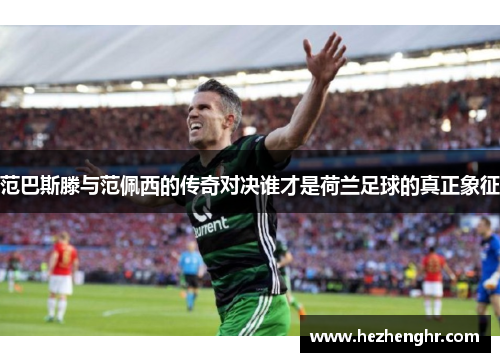 范巴斯滕与范佩西的传奇对决谁才是荷兰足球的真正象征