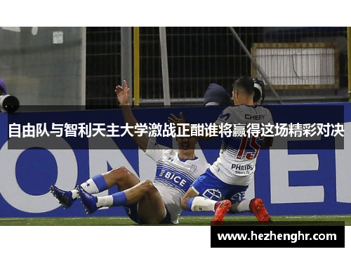 自由队与智利天主大学激战正酣谁将赢得这场精彩对决